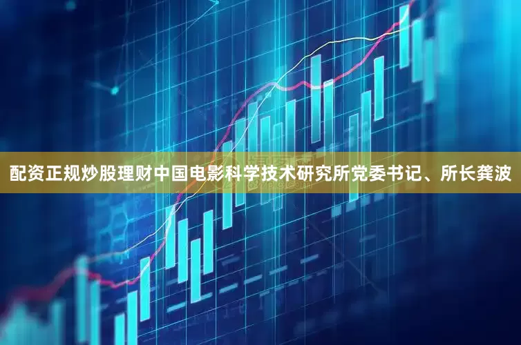 配资正规炒股理财中国电影科学技术研究所党委书记、所长龚波